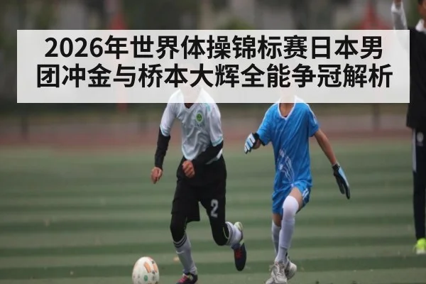 2026年世界体操锦标赛日本男团冲金与桥本大辉全能争冠解析
